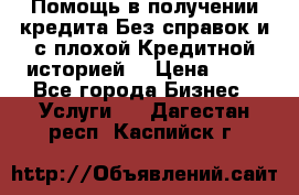 Помощь в получении кредита Без справок и с плохой Кредитной историей  › Цена ­ 11 - Все города Бизнес » Услуги   . Дагестан респ.,Каспийск г.